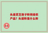 头道灵芝孢子粉初级农产品？头道粉是什么粉
