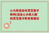 心火旺适合吃灵芝孢子粉吗(适合心火旺人群的灵芝孢子粉食用建议)