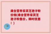 康合营养家灵芝孢子粉价格(康合营养家灵芝孢子粉售价，限时优惠！)