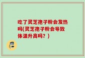 吃了灵芝孢子粉会发热吗(灵芝孢子粉会导致体温升高吗？)