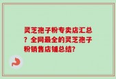 灵芝孢子粉专卖店汇总？全网最全的灵芝孢子粉销售店铺总结？