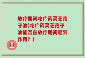 放疗期间吃广药灵芝孢子油(吃广药灵芝孢子油能否在放疗期间起到作用？)