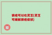 狼疮可以吃灵芝(灵芝可缓解狼疮症状)