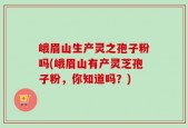 峨眉山生产灵之孢子粉吗(峨眉山有产灵芝孢子粉，你知道吗？)