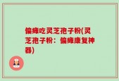 偏瘫吃灵芝孢子粉(灵芝孢子粉：偏瘫康复神器)