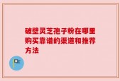 破壁灵芝孢子粉在哪里购买靠谱的渠道和推荐方法
