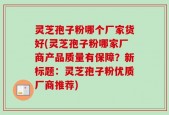灵芝孢子粉哪个厂家货好(灵芝孢子粉哪家厂商产品质量有保障？新标题：灵芝孢子粉优质厂商推荐)