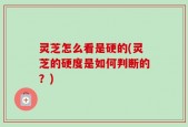 灵芝怎么看是硬的(灵芝的硬度是如何判断的？)