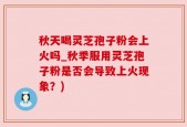 秋天喝灵芝孢子粉会上火吗_秋季服用灵芝孢子粉是否会导致上火现象？)