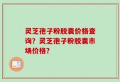 灵芝孢子粉胶囊价格查询？灵芝孢子粉胶囊市场价格？