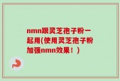 nmn跟灵芝孢子粉一起用(使用灵芝孢子粉加强nmn效果！)
