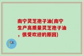 南宁灵芝孢子油(南宁生产高质量灵芝孢子油，很受欢迎的原因)