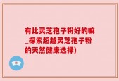 有比灵芝孢子粉好的嘛_探索超越灵芝孢子粉的天然健康选择)