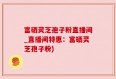 富硒灵芝孢子粉直播间_直播间特惠：富硒灵芝孢子粉)