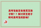 高考生能否食用灵芝孢子粉？？探讨灵芝孢子粉对高考生的影响？