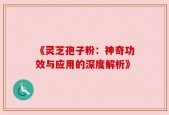 《灵芝孢子粉：神奇功效与应用的深度解析》