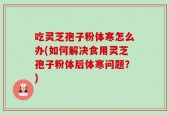 吃灵芝孢子粉体寒怎么办(如何解决食用灵芝孢子粉体后体寒问题？)