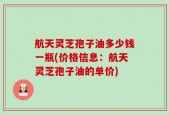 航天灵芝孢子油多少钱一瓶(价格信息：航天灵芝孢子油的单价)