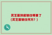 灵芝菌到底销往哪里了(灵芝菌销往何方？)