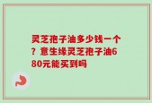 灵芝孢子油多少钱一个？意生缘灵芝孢子油680元能买到吗