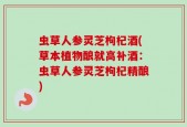 虫草人参灵芝枸杞酒(草本植物酿就高补酒：虫草人参灵芝枸杞精酿)