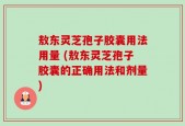 敖东灵芝孢子胶囊用法用量 (敖东灵芝孢子胶囊的正确用法和剂量)
