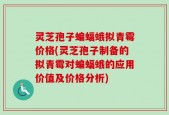 灵芝孢子蝙蝠蛾拟青霉价格(灵芝孢子制备的拟青霉对蝙蝠蛾的应用价值及价格分析)