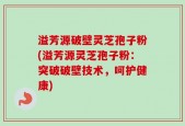 溢芳源破壁灵芝孢子粉(溢芳源灵芝孢子粉：突破破壁技术，呵护健康)