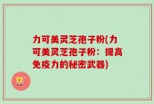 力可美灵芝孢子粉(力可美灵芝孢子粉：提高免疫力的秘密武器)