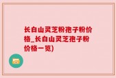 长白山灵芝粉孢子粉价格_长白山灵芝孢子粉价格一览)