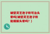 破壁灵芝孢子粉可治头晕吗(破壁灵芝孢子粉能缓解头晕吗？)