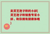 卖灵芝孢子粉的小邱(灵芝孢子粉销售专家小邱，助你拥有健康体魄)