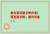 我为灵芝孢子粉代言(灵芝孢子粉，强力代言！)