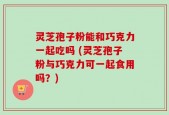 灵芝孢子粉能和巧克力一起吃吗 (灵芝孢子粉与巧克力可一起食用吗？)