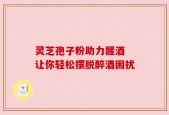 灵芝孢子粉助力醒酒 让你轻松摆脱醉酒困扰