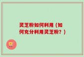 灵芝粉如何利用 (如何充分利用灵芝粉？)