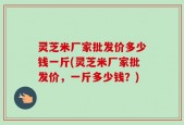 灵芝米厂家批发价多少钱一斤(灵芝米厂家批发价，一斤多少钱？)
