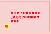 灵芝孢子粉是酸性碱性_灵芝孢子粉的酸碱性质解析