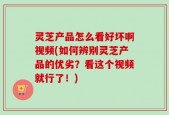 灵芝产品怎么看好坏啊视频(如何辨别灵芝产品的优劣？看这个视频就行了！)
