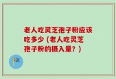 老人吃灵芝孢子粉应该吃多少 (老人吃灵芝孢子粉的摄入量？)