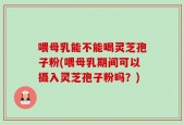 喂母乳能不能喝灵芝孢子粉(喂母乳期间可以摄入灵芝孢子粉吗？)
