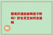 服用药酒后能喝孢子粉吗？野生灵芝如何泡酒喝