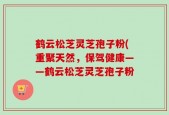 鹤云松芝灵芝孢子粉(重聚天然，保驾健康——鹤云松芝灵芝孢子粉