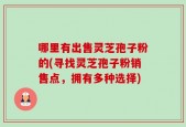 哪里有出售灵芝孢子粉的(寻找灵芝孢子粉销售点，拥有多种选择)