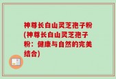 神尊长白山灵芝孢子粉(神尊长白山灵芝孢子粉：健康与自然的完美结合)