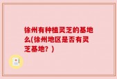 徐州有种植灵芝的基地么(徐州地区是否有灵芝基地？)