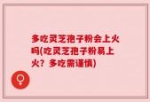 多吃灵芝孢子粉会上火吗(吃灵芝孢子粉易上火？多吃需谨慎)