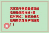 灵芝孢子粉胶囊是饭前吃还是饭后吃好 (最佳时间点：食前还是食后服用灵芝孢子粉胶囊？)
