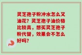 灵芝孢子粉冲水怎么又油花？灵芝孢子油价格比较高，想买灵芝孢子粉代替，效果会不怎么好吗？