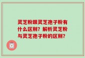 灵芝粉跟灵芝孢子粉有什么区别？解析灵芝粉与灵芝孢子粉的区别？